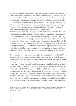 72
me leggi di stabilità) è di limitare i costi dell’apparato pubblico, rinunciando al
tema della qualità dei servizi e dell’impulso allo sviluppo. “Il blocco delle as-
sunzioni, il blocco della contrattazione collettiva, i limiti alla spesa per la for-
mazione continua sono tra le misure che più hanno inciso e stanno indebolen-
do le amministrazioni pubbliche, anche rispetto al processo avviato negli anni
’90 che avrebbe dovuto portare a un’amministrazione di servizi e di sviluppo in
luogo di un’amministrazione certificatrice di status (“from the red tapes to re-
sults” era uno degli slogan della riforma di quegli anni)”21
.
Nel settore dei servizi per l’impiego la qualità ha risentito parecchio delle limi-
tazioni imposte dai Governi per rientrare nei limiti imposti dal patto di stabili-
tà ma, ancor più, del mancato compimento del processo avviato nel 2001 con il
federalismo fiscale e della sempre rinviata adozione dei livelli essenziali delle
prestazioni e dei costi e fabbisogni standard. Tuttavia, in quest’ambito più che
in altri ha giocato un ruolo rilevante, la scarsa attenzione dedicata al processo
di programmazione, alla qualità degli obiettivi e all’impatto delle attività su be-
neficiari e stakeholder, che ha portato all’organizzazione di servizi e all’eroga-
zione di politiche attive poco coerenti con le esigenze del mercato del lavoro.
Non è un caso che proprio con la crisi, dal decreto-legge 29 novembre 2008, n.
185 in poi, ci si sia posto il problema della presa in carico, da parte di servizi al
lavoro efficaci, dei lavoratori che disoccupati o cassintegrati percepivano forme
di sostegno del reddito affinché fosse ridotto al minimo il periodo di sospensio-
ne dal lavoro già coperto dalle politiche passive, e questi benefici fossero vinco-
lati all’utilizzo di politiche attive per il reinserimento precoce nel mercato del
lavoro (Accordo Stato-Regioni del 12 febbraio 2009). Come pure non è un fat-
to occasionale che la legge 28 giugno 2012, n. 92, all’art. 4 comma 33, al fine
di ampliare i destinatari riducendo il periodo di copertura degli ammortizzato-
ri, abbia introdotto alcuni livelli essenziali delle prestazioni nell’ambito delle
azioni che i servizi per l’impiego devono obbligatoriamente offrire ai beneficia-
ri di ammortizzatori sociali per favorirne la ricollocazione o riqualificazione.
21 F. Verbaro, “Nel mondo della pubblica amministrazione. Le azioni sulla capacità istitu-
zionale per la promozione degli strumenti ﬁnanziari e per lo sviluppo”, in “Microﬁ-
nanza”, n.1, 2012.
 