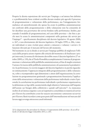 73
Proprio la diretta esposizione dei servizi per l’impiego a un’utenza ben definita
e a problematiche bene evidenti avrebbe dovuto rendere più agevole il processo
di programmazione e valutazione della performance, ma l’atteggiamento for-
malistico ed autoreferenziale che spesso ha avuto la pubblica amministrazione
nei confronti della programmazione e della valutazione non ha consentito di
far decollare una governance dei servizi fondata sulla performance. Inoltre, pur
essendo il modello di programmazione, nel caso delle province – che fino a po-
chi mesi fa erano le amministrazioni competenti nella gestione dei servizi per
l’impiego22
- specificamente disciplinato dal decreto legislativo 18 agosto 2000,
n. 267, e non direttamente dal decreto legislativo 30 luglio 1999, n. 286, i siste-
mi individuati si sono rivelati poco attenti a misurare e valutare i servizi e le
funzioni rilevanti per il mercato del lavoro del momento.
Nel momento in cui si chiede ai servizi per l’impiego pubblici di migliorare l’effi-
cacia della propria azione rispetto alle criticità del momento e di finalizzare i pro-
pri interventi, la norma di riferimento dovrebbe essere il decreto legislativo 27 ot-
tobre 2009, n. 150, che al Titolo II modifica completamente il sistema di program-
mazione e valutazione delle pubbliche amministrazioni, al fine di meglio orientare
l’azione e le risorse delle pubbliche amministrazioni e di aumentarne la produttivi-
tà e la performance. Le novità maggiori del decreto legislativo in parola riguarda-
no sinteticamente: l’approccio integrato della programmazione e della valutazio-
ne, volto a ricomprendere ogni dimensione e attore dell’organizzazione; la corre-
lazione tra programmazione gestionale e programmazione finanziaria; l’applica-
zione della misurazione e valutazione della performance individuale a tutto il per-
sonale; la correlazione tra performance individuale e performance organizzativa;
la definizione ex lege delle caratteristiche degli obiettivi; l’attenzione dell’impatto
dell’azione sui bisogni della collettività e quindi sull’outcome23
. La mancanza
inoltre di un’utenza esigente e con un’aspettativa consolidata in materia di servizi
per il lavoro ha contribuito a non far nascere una tensione e attenzione sui servizi
per il lavoro. Basti ricordare come gran parte dell’intermediazione nel mercato del
lavoro oggi avvenga attraverso canali informali.
22 Le disposizioni che prevedono la riforma e il superamento delle province di cui all’ar-
ticolo 23 del decreto-legge 6 dicembre 2011, n. 201.
 