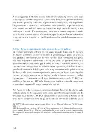 74
A ciò si aggiunga il dibattito avviato in Italia sulla spending review, che a livel-
lo strategico è diretta a migliorare l’allocazione delle risorse pubbliche rispetto
alle priorità politiche superando duplicazioni ed inefficienze, e le disposizioni
che prevedono la riforma e il superamento delle province. Un processo che ri-
schia ancora una volta di orientare l’attenzione sugli input (le risorse) e non
sull’output (i servizi). L’attenzione posta sulle risorse umane assegnate ai servizi
per il lavoro, inferiori rispetto alle medie europee, ha riguardato esclusivamente
la quantità e non la qualità e i profili professionali e quindi le competenze ne-
cessarie.
8.2 Tra riforma e miglioramento della gestione dei servizi pubblici
Le proposte contenute nelle più recenti leggi e progetti di riforma del mercato
del lavoro ipotizzano un nuovo modello di governance, in grado di generare
una profonda innovazione, sul modello europeo della flexsecurity. L’esigenza
alla base dell’intento riformatore è da un lato quella di garantire standard e
prestazioni efficaci dei servizi per il lavoro su tutto il territorio nazionale, an-
che attraverso l’integrazione tra politiche attive e passive e, dall’altro, di salva-
guardare l’autonomia delle Regioni nella programmazione delle politiche attive
del lavoro (che come noto comprendono: orientamento, formazione, riqualifi-
cazione, accompagnamento ad un impiego anche in forma autonoma, ricollo-
cazione, ecc.). Lo stesso disegno di legge di riforma costituzionale, AS 1429, nel
modificare l’attuale art. 117 della Costituzione lascia invariata la competenza
in materia di mercato del lavoro in capo alle regioni.
Nel Piano per il Lavoro messo a punto dall’attuale Governo, la riforma delle
politiche attive per l’occupazione e dei servizi per il lavoro rappresenta uno dei
principali nodi del DDL AS 1428 attualmente in discussione al Senato (il cd.
Jobs Act)24
. All’interno della delega in materia di servizi per il lavoro di cui
23 AAVV, “Organizzazione e governance dei servizi per il lavoro”, Formez PA, 2012, pp.
158-159.
24 Il disegno di legge contiene “deleghe al Governo in materia di riforma degli ammortiz-
zatori sociali, dei servizi per il lavoro e delle politiche attive, nonché in materia di riordino
dei rapporti di lavoro e di sostegno alla maternità e alla conciliazione dei tempi di vita e di
lavoro”
 