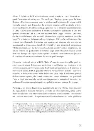 75
all’art. 2 del citato DDL si individuano alcuni principi e criteri direttivi tra i
quali l’istituzione di un’Agenzia Nazionale per l’Impiego (partecipata da Stato,
Regioni e Province autonome sotto la vigilanza del Ministero del lavoro e delle
politiche sociali) cui demandare la gestione integrata delle politiche attive e
passive del lavoro. Un’idea questa, già presente tra le proposte di emendamento
al DDL “Disposizioni in materia di riforma del mercato del lavoro in una pro-
spettiva di crescita” AS n.3249, non recepita dalla Legge “Fornero” (92/2012,
che faceva riferimento alla necessità di creare un’“Agenzia nazionale per il la-
voro25
”), poi ripresa dal decreto-legge 28 giugno 2013, n.76 del Ministro Gio-
vannini che all’articolo 5 istituisce una struttura di missione che opera in via
sperimentale e temporanea (scade il 31.12.2015) con compiti di promozione
“della ricollocazione dei lavoratori beneficiari di interventi di integrazione sa-
lariale relativi, in particolare, al sistema degli ammortizzatori sociali cosid-
detti “in deroga” alla legislazione vigente”, in attesa che si definisca il processo
di riordino sul territorio nazionale dei servizi per l’impiego.
L’Agenzia Nazionale di cui al DDL “Poletti” non si caratterizzerebbe però per
essere una struttura di impronta centralista e pubblicista ma, piuttosto, e più
opportunamente, sarebbe connotata da elementi di federalismo e di apertura al
mondo del lavoro. Il DDL prevede infatti la partecipazione di tutti i livelli isti-
tuzionali e delle parti sociali nella definizione delle linee di indirizzo generali
della nascente Agenzia, che dovrà raccordare i propri interventi con quelli del-
l’Inps e degli altri enti che esercitano competenze in materia di incentivi, per
realizzare l’auspicata condizionalità tra politiche attive e passive del lavoro.
Purtroppo, nel nostro Paese si usa guardare alle diverse riforme poste in essere
dal legislatore in maniera parziale e secondo un ottica settoriale, senza indivi-
duare le relazioni e le interconnessioni necessarie e fondamentali che esistono
tra i diversi interventi26
. Il superamento dell’autoreferenzialità delle pubbliche
25 Tale proposta ha visto la contrarietà delle Regioni che, pur condividendo la necessità
di una struttura di riferimento nazionale, propendevano piuttosto per l’ipotesi di una
forma - modello gestionale decentrato che prevede la presenza di una Agenzia nazionale
con compiti di indirizzo, di sviluppo di linee guida nazionali, compartecipata da Agenzie
regionali sul modello adottato dalle politiche di sviluppo ambientale.
 