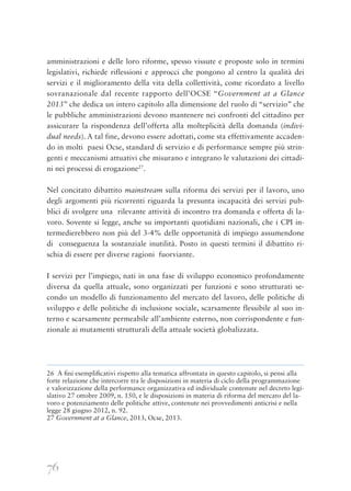 76
amministrazioni e delle loro riforme, spesso vissute e proposte solo in termini
legislativi, richiede riflessioni e approcci che pongono al centro la qualità dei
servizi e il miglioramento della vita della collettività, come ricordato a livello
sovranazionale dal recente rapporto dell’OCSE “Government at a Glance
2013” che dedica un intero capitolo alla dimensione del ruolo di “servizio” che
le pubbliche amministrazioni devono mantenere nei confronti del cittadino per
assicurare la rispondenza dell’offerta alla molteplicità della domanda (indivi-
dual needs). A tal fine, devono essere adottati, come sta effettivamente accaden-
do in molti paesi Ocse, standard di servizio e di performance sempre più strin-
genti e meccanismi attuativi che misurano e integrano le valutazioni dei cittadi-
ni nei processi di erogazione27
.
Nel concitato dibattito mainstream sulla riforma dei servizi per il lavoro, uno
degli argomenti più ricorrenti riguarda la presunta incapacità dei servizi pub-
blici di svolgere una rilevante attività di incontro tra domanda e offerta di la-
voro. Sovente si legge, anche su importanti quotidiani nazionali, che i CPI in-
termedierebbero non più del 3-4% delle opportunità di impiego assumendone
di conseguenza la sostanziale inutilità. Posto in questi termini il dibattito ri-
schia di essere per diverse ragioni fuorviante.
I servizi per l’impiego, nati in una fase di sviluppo economico profondamente
diversa da quella attuale, sono organizzati per funzioni e sono strutturati se-
condo un modello di funzionamento del mercato del lavoro, delle politiche di
sviluppo e delle politiche di inclusione sociale, scarsamente flessibile al suo in-
terno e scarsamente permeabile all’ambiente esterno, non corrispondente e fun-
zionale ai mutamenti strutturali della attuale società globalizzata.
26 A ﬁni esempliﬁcativi rispetto alla tematica affrontata in questo capitolo, si pensi alla
forte relazione che intercorre tra le disposizioni in materia di ciclo della programmazione
e valorizzazione della performance organizzativa ed individuale contenute nel decreto legi-
slativo 27 ottobre 2009, n. 150, e le disposizioni in materia di riforma del mercato del la-
voro e potenziamento delle politiche attive, contenute nei provvedimenti anticrisi e nella
legge 28 giugno 2012, n. 92.
27 Government at a Glance, 2013, Ocse, 2013.
 