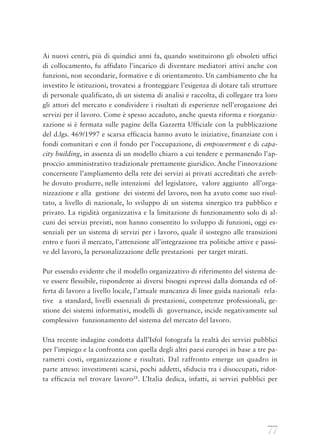 77
Ai nuovi centri, più di quindici anni fa, quando sostituirono gli obsoleti uffici
di collocamento, fu affidato l’incarico di diventare mediatori attivi anche con
funzioni, non secondarie, formative e di orientamento. Un cambiamento che ha
investito le istituzioni, trovatesi a fronteggiare l’esigenza di dotare tali strutture
di personale qualificato, di un sistema di analisi e raccolta, di collegare tra loro
gli attori del mercato e condividere i risultati di esperienze nell’erogazione dei
servizi per il lavoro. Come è spesso accaduto, anche questa riforma e riorganiz-
zazione si è fermata sulle pagine della Gazzetta Ufficiale con la pubblicazione
del d.lgs. 469/1997 e scarsa efficacia hanno avuto le iniziative, finanziate con i
fondi comunitari e con il fondo per l’occupazione, di empowerment e di capa-
city building, in assenza di un modello chiaro a cui tendere e permanendo l’ap-
proccio amministrativo tradizionale prettamente giuridico. Anche l’innovazione
concernente l’ampliamento della rete dei servizi ai privati accreditati che avreb-
be dovuto produrre, nelle intenzioni  del legislatore,  valore aggiunto  all’orga-
nizzazione e alla  gestione  dei sistemi del lavoro, non ha avuto come suo risul-
tato, a livello di nazionale, lo sviluppo di un sistema sinergico tra pubblico e
privato. La rigidità organizzativa e la limitazione di funzionamento solo di al-
cuni dei servizi previsti, non hanno consentito lo sviluppo di funzioni, oggi es-
senziali per un sistema di servizi per i lavoro, quale il sostegno alle transizioni
entro e fuori il mercato, l’attenzione all’integrazione tra politiche attive e passi-
ve del lavoro, la personalizzazione delle prestazioni  per target mirati.
Pur essendo evidente che il modello organizzativo di riferimento del sistema de-
ve essere flessibile, rispondente ai diversi bisogni espressi dalla domanda ed of-
ferta di lavoro a livello locale, l’attuale mancanza di linee guida nazionali  rela-
tive  a standard, livelli essenziali di prestazioni, competenze professionali, ge-
stione dei sistemi informativi, modelli di  governance, incide negativamente sul
complessivo  funzionamento del sistema del mercato del lavoro.
Una recente indagine condotta dall’Isfol fotografa la realtà dei servizi pubblici
per l’impiego e la confronta con quella degli altri paesi europei in base a tre pa-
rametri costi, organizzazione e risultati. Dal raffronto emerge un quadro in
parte atteso: investimenti scarsi, pochi addetti, sfiducia tra i disoccupati, ridot-
ta efficacia nel trovare lavoro28
. L’Italia dedica, infatti, ai servizi pubblici per
 