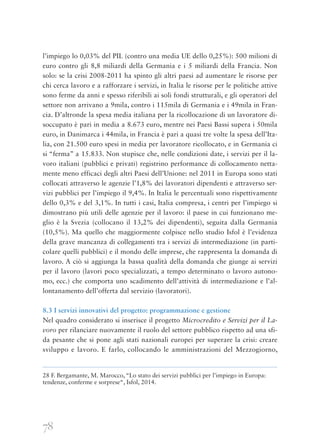 78
l’impiego lo 0,03% del PIL (contro una media UE dello 0,25%): 500 milioni di
euro contro gli 8,8 miliardi della Germania e i 5 miliardi della Francia. Non
solo: se la crisi 2008-2011 ha spinto gli altri paesi ad aumentare le risorse per
chi cerca lavoro e a rafforzare i servizi, in Italia le risorse per le politiche attive
sono ferme da anni e spesso riferibili ai soli fondi strutturali, e gli operatori del
settore non arrivano a 9mila, contro i 115mila di Germania e i 49mila in Fran-
cia. D’altronde la spesa media italiana per la ricollocazione di un lavoratore di-
soccupato è pari in media a 8.673 euro, mentre nei Paesi Bassi supera i 50mila
euro, in Danimarca i 44mila, in Francia è pari a quasi tre volte la spesa dell’Ita-
lia, con 21.500 euro spesi in media per lavoratore ricollocato, e in Germania ci
si “ferma” a 15.833. Non stupisce che, nelle condizioni date, i servizi per il la-
voro italiani (pubblici e privati) registrino performance di collocamento netta-
mente meno efficaci degli altri Paesi dell’Unione: nel 2011 in Europa sono stati
collocati attraverso le agenzie l’1,8% dei lavoratori dipendenti e attraverso ser-
vizi pubblici per l’impiego il 9,4%. In Italia le percentuali sono rispettivamente
dello 0,3% e del 3,1%. In tutti i casi, Italia compresa, i centri per l’impiego si
dimostrano più utili delle agenzie per il lavoro: il paese in cui funzionano me-
glio è la Svezia (collocano il 13,2% dei dipendenti), seguita dalla Germania
(10,5%). Ma quello che maggiormente colpisce nello studio Isfol è l’evidenza
della grave mancanza di collegamenti tra i servizi di intermediazione (in parti-
colare quelli pubblici) e il mondo delle imprese, che rappresenta la domanda di
lavoro. A ciò si aggiunga la bassa qualità della domanda che giunge ai servizi
per il lavoro (lavori poco specializzati, a tempo determinato o lavoro autono-
mo, ecc.) che comporta uno scadimento dell’attività di intermediazione e l’al-
lontanamento dell’offerta dal servizio (lavoratori).
8.3 I servizi innovativi del progetto: programmazione e gestione
Nel quadro considerato si inserisce il progetto Microcredito e Servizi per il La-
voro per rilanciare nuovamente il ruolo del settore pubblico rispetto ad una sfi-
da pesante che si pone agli stati nazionali europei per superare la crisi: creare
sviluppo e lavoro. E farlo, collocando le amministrazioni del Mezzogiorno,
28 F. Bergamante, M. Marocco, “Lo stato dei servizi pubblici per l’impiego in Europa:
tendenze, conferme e sorprese“, Isfol, 2014.
 