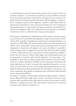 80
Le amministrazioni coinvolte hanno potuto usufruire di una serie di servizi in-
formatici, formativi e di consulenza specialistica da parte dell’Ente nazionale
per il microcredito che hanno consentito loro di erogare il nuovo servizio ai cit-
tadini interessati. Poiché gli sportelli informativi sull’autoimpiego e il microcre-
dito si configurano quale servizio aggiuntivo rispetto a quelli offerti dalle am-
ministrazioni partecipanti, è stato necessario prevedere una serie di impegni di
tipo programmatorio e organizzativo che hanno contribuito ad aumentare il li-
vello di coinvolgimento delle varie amministrazioni nel garantire la sostenibili-
tà del servizio creato (e, indirettamente, il successo del progetto).
Tali impegni comprendevano l’individuazione della struttura operativa prepo-
sta ad assicurare la sostenibilità del programma e degli interventi mirati all’atti-
vazione dello sportello; l’introduzione nei documenti di programmazione, e in
particolare nel PEG/PDO, dell’obiettivo della realizzazione degli sportelli con le
relative risorse strumentali e umane, attraverso uno specifico ordine di servizio
dirigenziale; la destinazione di apposite sedi aperte al pubblico e accessibili a
norma di legge anche da soggetti diversamente abili all’attività dello sportello;
la messa a disposizione di una o più postazioni dotate di personal computer e
accesso alla rete internet; l’utilizzo della pagina web dell’amministrazione per
la promozione di iniziative sugli sportelli informativi sul microcredito e l’au-
toimpiego; la previsione nel piano annuale della formazione dei propri dipen-
denti, di cui all’art.7 del d.lgs.n.165/2001, di alcune giornate di formazione dei
propri dipendenti per favorire la nascita dello sportello informativo e la cono-
scenza tra il personale dei nuovi servizi erogati dall’amministrazione; la parte-
cipazione del personale dello sportello alle attività formative in presenza e a di-
stanza organizzate dal progetto; la pubblicizzazione dell’attività dello Sportello
sul sito istituzionale dell’Ente.
Da ultimo, il sostegno al monitoraggio dell’attività degli sportelli e, indiretta-
mente, della performance degli stessi, servizio e personale, attraverso le regi-
strazioni delle consulenze offerte agli utenti dei servizi che prevedono livelli di
difficoltà e impegno crescenti (dalle informazioni generali alla consulenza
avanzata) come illustrato ai capitoli 4 e 7.
 