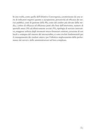 81
In una realtà, come quella dell’obiettivo Convergenza, caratterizzata da una se-
rie di indicatori negativi quanto a occupazione, pervasività ed efficacia dei ser-
vizi pubblici, costi di gestione della PA, costo del credito più elevato della me-
dia, i criteri di efficacia ed efficienza posti alla base dell’intervento, numero di
sportelli attesi (50) ed effettivamente avviati (95), tipologia di servizio innovati-
vo, maggiore utilizzo degli strumenti micro-finanziari esistenti, creazione di reti
locali a sostegno del sistema del microcredito, si sono rivelati fondamentali per
il conseguimento dei risultati attesi e per l’effettivo miglioramento della perfor-
mance dei servizi e delle amministrazioni nel loro complesso.
 