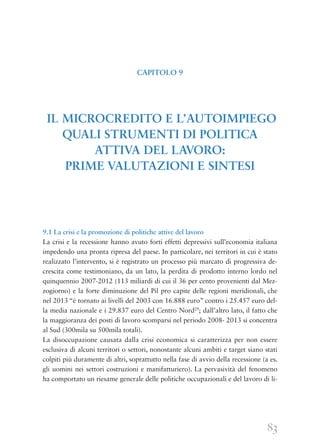83
9.1 La crisi e la promozione di politiche attive del lavoro
La crisi e la recessione hanno avuto forti effetti depressivi sull’economia italiana
impedendo una pronta ripresa del paese. In particolare, nei territori in cui è stato
realizzato l’intervento, si è registrato un processo più marcato di progressiva de-
crescita come testimoniano, da un lato, la perdita di prodotto interno lordo nel
quinquennio 2007-2012 (113 miliardi di cui il 36 per cento provenienti dal Mez-
zogiorno) e la forte diminuzione del Pil pro capite delle regioni meridionali, che
nel 2013 “è tornato ai livelli del 2003 con 16.888 euro” contro i 25.457 euro del-
la media nazionale e i 29.837 euro del Centro Nord29
; dall’altro lato, il fatto che
la maggioranza dei posti di lavoro scomparsi nel periodo 2008- 2013 si concentra
al Sud (300mila su 500mila totali).
La disoccupazione causata dalla crisi economica si caratterizza per non essere
esclusiva di alcuni territori o settori, nonostante alcuni ambiti e target siano stati
colpiti più duramente di altri, soprattutto nella fase di avvio della recessione (a es.
gli uomini nei settori costruzioni e manifatturiero). La pervasività del fenomeno
ha comportato un riesame generale delle politiche occupazionali e del lavoro di li-
CAPITOLO 9
IL MICROCREDITO E L’AUTOIMPIEGO
QUALI STRUMENTI DI POLITICA
ATTIVA DEL LAVORO:
PRIME VALUTAZIONI E SINTESI
 