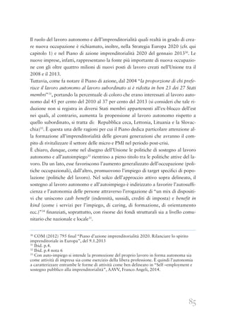 85
Il ruolo del lavoro autonomo e dell’imprenditorialità quali realtà in grado di crea-
re nuova occupazione è richiamato, inoltre, nella Strategia Europa 2020 (cfr. qui
capitolo 1) e nel Piano di azione imprenditorialità 2020 del gennaio 201330
. Le
nuove imprese, infatti, rappresentano la fonte più importante di nuova occupazio-
ne con gli oltre quattro milioni di nuovi posti di lavoro creati nell’Unione tra il
2008 e il 2013.
Tuttavia, come fa notare il Piano di azione, dal 2004 “la proporzione di chi prefe-
risce il lavoro autonomo al lavoro subordinato si è ridotta in ben 23 dei 27 Stati
membri”31
, portando la percentuale di coloro che erano interessati al lavoro auto-
nomo dal 45 per cento del 2010 al 37 per cento del 2013 (si consideri che tale ri-
duzione non si registra in diversi Stati membri appartenenti all’ex-blocco dell’est
nei quali, al contrario, aumenta la propensione al lavoro autonomo rispetto a
quello subordinato, si tratta di: Repubblica ceca, Lettonia, Lituania e la Slovac-
chia)33
. È questa una delle ragioni per cui il Piano dedica particolare attenzione al-
la formazione all’imprenditorialità delle giovani generazioni che avranno il com-
pito di rivitalizzare il settore delle micro e PMI nel periodo post-crisi.
È chiaro, dunque, come nel disegno dell’Unione le politiche di sostegno al lavoro
autonomo e all’autoimpiego33
rientrino a pieno titolo tra le politiche attive del la-
voro. Da un lato, esse favoriscono l’aumento generalizzato dell’occupazione (poli-
tiche occupazionali), dall’altro, promuovono l’impiego di target specifici di popo-
lazione (politiche del lavoro). Nel solco dell’approccio attivo sopra delineato, il
sostegno al lavoro autonomo e all’autoimpiego è indirizzato a favorire l’autosuffi-
cienza e l’autonomia delle persone attraverso l’erogazione di “un mix di dispositi-
vi che uniscono cash benefit (indennità, sussidi, crediti di imposta) e benefit in
kind (come i servizi per l’impiego, di caring, di formazione, di orientamento
ecc.)”34
finanziati, soprattutto, con risorse dei fondi strutturali sia a livello comu-
nitario che nazionale e locale35
.
30
COM (2012) 795 final “Piano d’azione imprenditorialità 2020. Rilanciare lo spirito
imprenditoriale in Europa”, del 9.1.2013
31
Ibid. p.4.
32
Ibid. p.4 nota 6
33
Con auto-impiego si intende la promozione del proprio lavoro in forma autonoma sia
come attività di impresa sia come esercizio della libera professione. È quindi l’autonomia
a caratterizzare entrambe le forme di attività come ben delineato in “Self –employment e
sostegno pubblico alla imprenditorialità”, AAVV, Franco Angeli, 2014.
 