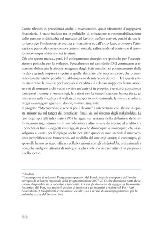 86
Come rilevato in precedenza anche il microcredito, quale strumento d’ingegneria
finanziaria, è stato incluso tra le politiche di attivazione e responsabilizzazione
delle persone in difficoltà nel mercato del lavoro (welfare attivo), perché da un la-
to favorisce l’inclusione lavorativa e finanziaria e, dall’altro lato, promuove l’atti-
vazione personale come comportamento sociale, rafforzando al contempo il tessu-
to micro-imprenditoriale nei territori.
Ciò che spesso manca, però, è il collegamento sinergico tra politiche per l’occupa-
zione e politiche per lo sviluppo. Specialmente nel caso delle PMI continuano a ri-
manere sbilanciate le risorse assegnate dagli Stati membri al potenziamento della
media e grande impresa rispetto a quelle destinate alle microimprese, che presen-
tano caratteristiche peculiari e abbisognano di interventi dedicati. Tra questi ulti-
mi rientrano: le misure per l’accesso al credito e il relativo supporto finanziario, i
servizi di sostegno a chi vuole avviare un’attività in proprio, i servizi di consulenza
(compresi training e mentoring), le azioni per la semplificazione burocratica, gli
interventi sulla fiscalità e il welfare, il supporto motivazionale, le misure rivolte ai
target svantaggiati (giovani, donne, disabili, migranti).
Il progetto “Microcredito e servizi per il lavoro” è intervenuto con alcune di que-
ste misure sia sul target dei beneficiari finali sia sul sistema degli stakeholder. La
rete degli sportelli informativi (95) ha agito sul versante della diffusione delle in-
formazioni sugli strumenti di microfinanza e altre misure di accesso al credito tra
i beneficiari finali (soggetti svantaggiati poiché disoccupati e inoccupati) che si ri-
volgono ai centri per l’impiego anche per altre questioni non inerenti il microcre-
dito (semplificazione burocratica sul modello del one stop shop); al contempo, gli
sportelli hanno avviato efficaci collaborazioni con gli stakeholder, istituzionali e
non, che svolgono attività di sostegno a chi vuole avviare un’attività in proprio a
livello locale.
34
ibidem
35
In proposito si vedano i Programmi operativi del Fondo sociale europeo e del Fondo
europeo di sviluppo regionale della programmazione 2007-2013 che destinano parte delle
risorse disponibili sia a incentivi e indennità, tra cui gli strumenti di ingegneria finanziaria
finanziati dal Fesr, ma anche il credito di imposta e gli incentivi a valere sul Fse - Assi
Adattabilità, Occupabilità e Inclusione sociale-, sia a servizi di accompagnamento per le
politiche attive del lavoro (Fse).
 