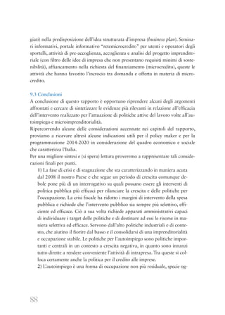 88
giati) nella predisposizione dell’idea strutturata d’impresa (business plan). Semina-
ri informativi, portale informativo “retemicrocredito” per utenti e operatori degli
sportelli, attività di pre-accoglienza, accoglienza e analisi del progetto imprendito-
riale (con filtro delle idee di impresa che non presentano requisiti minimi di soste-
nibilità), affiancamento nella richiesta del finanziamento (microcredito), queste le
attività che hanno favorito l’incrocio tra domanda e offerta in materia di micro-
credito.
9.3 Conclusioni
A conclusione di questo rapporto è opportuno riprendere alcuni degli argomenti
affrontati e cercare di sintetizzare le evidenze più rilevanti in relazione all’efficacia
dell’intervento realizzato per l’attuazione di politiche attive del lavoro volte all’au-
toimpiego e microimprenditorialità.
Ripercorrendo alcune delle considerazioni accennate nei capitoli del rapporto,
proviamo a ricavare altresì alcune indicazioni utili per il policy maker e per la
programmazione 2014-2020 in considerazione del quadro economico e sociale
che caratterizza l’Italia.
Per una migliore sintesi e (si spera) lettura proveremo a rappresentare tali conside-
razioni finali per punti.
1) La fase di crisi e di stagnazione che sta caratterizzando in maniera acuta
dal 2008 il nostro Paese e che segue un periodo di crescita comunque de-
bole pone più di un interrogativo su quali possano essere gli interventi di
politica pubblica più efficaci per rilanciare la crescita e delle politiche per
l’occupazione. La crisi fiscale ha ridotto i margini di intervento della spesa
pubblica e richiede che l’intervento pubblico sia sempre più selettivo, effi-
ciente ed efficace. Ciò a sua volta richiede apparati amministrativi capaci
di individuare i target delle politiche e di destinare ad essi le risorse in ma-
niera selettiva ed efficace. Servono dall’alto politiche industriali e di conte-
sto, che aiutino il fiorire dal basso e il consolidarsi di una imprenditorialità
e occupazione stabile. Le politiche per l’autoimpiego sono politiche impor-
tanti e centrali in un contesto a crescita negativa, in quanto sono innanzi
tutto dirette a rendere conveniente l’attività di intrapresa. Tra queste si col-
loca certamente anche la politica per il credito alle imprese.
2) L’autoimpiego è una forma di occupazione non più residuale, specie og-
 