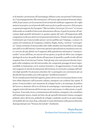 8
ni di stimolo e promozione all’autoimpiego abbiano come assi portanti l’informazio-
ne e l’accompagnamento alla conoscenza e all’accesso agli strumenti finanziari dispo-
nibili,di pari passo con la creazione di reti territoriali stabili per supportare chi voglia
mettersi in proprio,sia nel periodo dello start up che in quello successivo.Ed è proprio
su questi presupposti che il progetto“Microcredito e Servizi per il Lavoro”si è mosso
elaborando un modello d’intervento dimostratosi efficace,il quale ha portato all’atti-
vazione degli sportelli informativi in quattro regioni del sud e all’integrazione delle
competenzetradiversiattori/servizipresentisulterritorio. Ildadoètratto:glisportel-
li informativi per il microcredito presso i servizi pubblici per l’impiego, i comuni e le
camere di Commercio di Campania, Calabria, Puglia, Sicilia, i territori “convergen-
za”, hanno orientato al microcredito oltre mille cittadini non bancabili in soli cinque
mesidall’avviodell’attività.Centoventioperatorispecializzatiinconsulenzasonosta-
ti a servizio dei più deboli con il supporto della piattaforma informativa“retemicro-
credito”creata dall’Ente, un unicum nel suo genere, in grado di offrire una variegata
tipologia di servizi: da quello diretto all’operatore di sportello a quello rivolto all’ente
erogatore fino al servizio per l’utente.Tutti gli step sono stati percorsi durante il pro-
getto nella complessa rete del microcredito che comprende passaggi ed attori impre-
scindibili: la formazione con le sessioni formative e di aggiornamento, il ruolo degli
enti erogatori, le attività di animazione del territorio, le reti locali a sostegno dell’atti-
vità degli sportelli. Un processo articolato che va perseguito con convinzione per un
decollodelmicrocredito,unavoltasuperatii“probleminormativi”.
Tra le considerazioni finali del rapporto,posto che la crisi e la recessione hanno avuto
forti effetti depressivi sull’economia italiana, emergono con evidenza due aspetti. Il
primo: il microcredito è uno strumento di sviluppo locale e, al contempo, di politica
del lavoro se destinato all’avvio di forme di autoimpiego e microimpresa da parte di
soggetti esclusi dal mercato del lavoro per una ri-attivazione,ri-collocazione,ri-quali-
ficazione. Il secondo,invece,a testimonianza del risultato conseguito e da consolidare
nell’imminente futuro, risiede nel fatto che gli sportelli informativi hanno coniugato
politiche attive del lavoro, politiche di sviluppo e politiche sociali in un unico luogo,
sul modello del one-stop-shop,colmando il vuoto informativo nella precisa direzione
diprogrammiperuna“Finanzacheinclude”,finalmente.
MarioBaccini
PresidenteEnteNazionaleperilMicrocredito
 