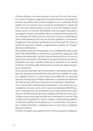 90
5) Siamo di fronte a un nuovo ruolo per i servizi per il lavoro? Solo in par-
te. Si tratta di integrare e aggiornare il concetto di lavoro e al contempo di
garantire una politica attiva in più da erogare in situ o avvalendosi di altri
soggetti che sul territorio sono in grado di accompagnare e seguire nel
post- start up le attività d’impresa avviate (i servizi per l’impiego sono de-
putati a gestire l’avviamento alle politiche attive dei soggetti disoccupati e
svantaggiati e questa è una politica attiva). Certamente anche questa poli-
tica costituisce una sfida in più per i servizi per il lavoro e, soprattutto, la
riprova dell’esigenza di avere una rete di servizi qualificati e continuamen-
te aggiornati. Sono necessari quindi interventi sul personale dei servizi, at-
traverso la formazione iniziale e l’aggiornamento continuo sui “bisogni”
del lavoro e dell’impresa.
6) Le politiche attive per l’autoimpiego e la microimprenditorialità si pog-
giano sulla disponibilità di informazioni costantemente aggiornate sugli
strumenti di microcredito e gli altri incentivi destinati all’avvio di auto im-
piego, lavoro autonomo e microimpresa. L’eccesso di incentivi, di misure e
di politiche non riesce a produrre effetti per la mancanza di una corretta
ed efficace veicolazione delle informazioni in materia, che spesso non giun-
gono ai destinatari.
7) Gli sportelli informativi per il microcredito e autoimpiego hanno fatto
tutto ciò, mettendo insieme politiche attive del lavoro, politiche di svilup-
po e politiche sociali in un unico luogo (sul modello del one-stop-shop)
cercando di interpretare il bisogno informativo e consulenziale attuale per
chi vuole accedere alle diverse forme di lavoro autonomo e subordinato.
8) La crescita delle amministrazioni partecipanti e l’attivazione di nuove
competenze e di nuovi servizi sono la spia di un dinamismo delle PA pre-
sente e da promuovere, pur in territori con una bassa performance ammi-
nistrativa. Il rafforzamento del settore pubblico sul fronte dei servizi per lo
sviluppo rimane ancora oggi una sfida per il mezzogiorno e non solo. Non
si tratta solo di semplificare e ridurre i luoghi e i tempi dell’intermediazio-
ne del settore pubblico, ma di promuovere un ruolo positivo. Non può es-
serci sviluppo, dinamismo e inclusione senza un ruolo attivo e intelligente
del settore pubblico.
9) Anche in progetti come questo si corre il rischio di generare duplicazio-
 