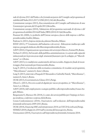 95
nale di riforma 2013 dell’Italia e che formula un parere del Consiglio sul programma di
stabilitàdell’Italia2012-2017,COM(2013)362def,Bruxelles.
Commissione europea (2013), Raccomandazione del Consiglio sull’istituzione di una
Garanziaperigiovani,del22aprile2013,Bruxelles.
Commissione europea (2014), Valutazione del programma nazionale di riforma e del
programmadistabilità2014dell’Italia,SWD(2014)413def,Bruxelles.
Piantoni M. (2008), Le politiche dell’Unione europea a favore delle imprese e dell’im-
prenditorialità,Giuffré,Milano.
PadroneA.(2011),Impresedafavola,edizioniMarsilio,Milano
ISTAT (2011), 9° Censimento dell’industria e dei servizi - Rilevazione multiscopo sulle
imprese,paragrafodedicatoallaMicroimprenditorialità,Roma.
AAVV(2012),Organizzazioneegovernancedeiserviziperillavoro,FormezPA,Roma.
Verbaro F.(2012),Nel mondo della pubblica amministrazione.Le azioni sulla capacità
istituzionaleperlapromozionedegli strumentifinanziarieperlosviluppo,in“Microfi-
nanza”,n.1,Roma.
AAVV (2013),Le multiformi caratteristiche del microcredito.Rapporto finale di moni-
toraggio,Entenazionaleperilmicrocredito,Roma.
Lang T. (2013), L’evoluzione della normativa comunitaria e le ricadute sui programmi,
“Microfinanza”,numero0, Anno1,Roma.
LangT.(2013),interviste a Pasquale D’Alessandro e Gabriella Natoli,“Microfinanza”,
numero0, Anno1,Roma.
OCSE(2013),GovernmentataGlance2013,Parigi.
Oliveri L. (2013), Percorsi sociali di dignità per nuove prospettive, in“Microfinanza”,
Anno1,n.3,Roma.
AAVV(2014),Self–employmentesostegnopubblicoallaimprenditorialità,FrancoAn-
geli,Milano.
Bergamante F.,Marocco M.(2014),Lo stato dei servizi pubblici per l’impiego in Euro-
pa:tendenze,confermeesorprese,Isfol,Roma.
Censis-Confcommercio (2014), Osservatorio sull’evoluzione dell’imprenditorialità
femminilenelterziario2009-2013,Roma.
OCSE(2014),FinancingSMEandentrepreneurs2014:anOECDScoreboard,Parigi.
SVIMEZ(2014),Rapporto2014sull’economiadelmezzogiorno,Roma.
Unioncamere(2014),Osservatoriosull’imprenditoriafemminile,Itrimestre2014.
 