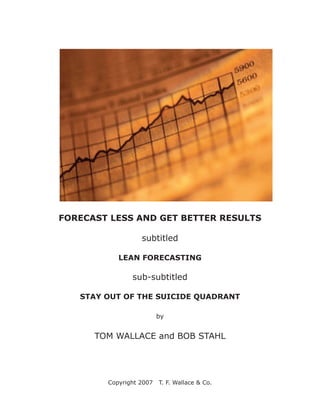 FORECAST LESS AND GET BETTER RESULTS

                  subtitled

           LEAN FORECASTING

               sub-subtitled

   STAY OUT OF THE SUICIDE QUADRANT

                         by


      TOM WALLACE and BOB STAHL




        Copyright 2007   T. F. Wallace & Co.
 