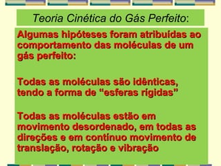 Teoria Cinética do Gás Perfeito:
Algumas hipóteses foram atribuídas aoAlgumas hipóteses foram atribuídas ao
comportamento das moléculas de umcomportamento das moléculas de um
gás perfeito:gás perfeito:
Todas as moléculas são idênticas,Todas as moléculas são idênticas,
tendo a forma de “esferas rígidas”tendo a forma de “esferas rígidas”
Todas as moléculas estão emTodas as moléculas estão em
movimento desordenado, em todas asmovimento desordenado, em todas as
direçõesdireções e em contínuo movimento dee em contínuo movimento de
translação, rotação e vibraçãotranslação, rotação e vibração
 