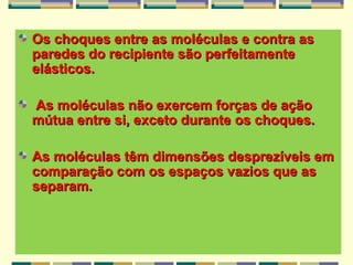 Os choques entre as moléculas e contra asOs choques entre as moléculas e contra as
paredes do recipiente são perfeitamenteparedes do recipiente são perfeitamente
elásticos.elásticos.
As moléculas não exercem forças de açãoAs moléculas não exercem forças de ação
mútua entre si, exceto durante os choques.mútua entre si, exceto durante os choques.
As moléculas têm dimensões desprezíveis emAs moléculas têm dimensões desprezíveis em
comparação com os espaços vazios que ascomparação com os espaços vazios que as
separam.separam.
 