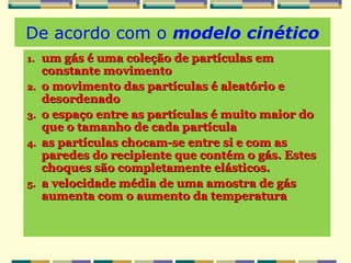 De acordo com o modelo cinético
1.1. um gás é uma coleção de partículas emum gás é uma coleção de partículas em
constante movimentoconstante movimento
2.2. o movimento das partículas é aleatório eo movimento das partículas é aleatório e
desordenadodesordenado
3.3. o espaço entre as partículas é muito maior doo espaço entre as partículas é muito maior do
que o tamanho de cada partículaque o tamanho de cada partícula
4.4. as partículas chocam-se entre si e com asas partículas chocam-se entre si e com as
paredes do recipiente que contém o gás. Estesparedes do recipiente que contém o gás. Estes
choques são completamente elásticos.choques são completamente elásticos.
5.5. a velocidade média de uma amostra de gása velocidade média de uma amostra de gás
aumenta com o aumento da temperaturaaumenta com o aumento da temperatura
 