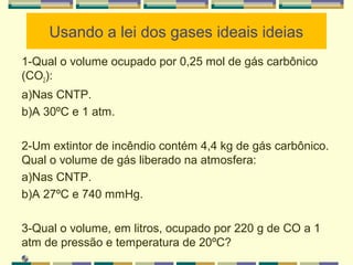 Usando a lei dos gases ideais ideias
1-Qual o volume ocupado por 0,25 mol de gás carbônico
(CO2):
a)Nas CNTP.
b)A 30ºC e 1 atm.
2-Um extintor de incêndio contém 4,4 kg de gás carbônico.
Qual o volume de gás liberado na atmosfera:
a)Nas CNTP.
b)A 27ºC e 740 mmHg.
3-Qual o volume, em litros, ocupado por 220 g de CO a 1
atm de pressão e temperatura de 20ºC?
 