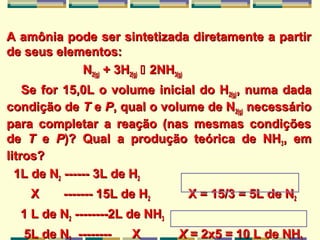 A amônia pode ser sintetizada diretamente a partirA amônia pode ser sintetizada diretamente a partir
de seus elementos:de seus elementos:
NN2(g)2(g) + 3H+ 3H2(g)2(g)  2NH2NH3(g)3(g)
Se for 15,0L o volume inicial do HSe for 15,0L o volume inicial do H2(g)2(g), numa dada, numa dada
condição decondição de TT ee PP, qual o volume de N, qual o volume de N2(g)2(g) necessárionecessário
para completar a reação (nas mesmas condiçõespara completar a reação (nas mesmas condições
dede TT ee PP)? Qual a produção teórica de NH)? Qual a produção teórica de NH33, em, em
litros?litros?
1L de N1L de N22 ------ 3L de H------ 3L de H22
X ------- 15L de HX ------- 15L de H22 X = 15/3 = 5L de NX = 15/3 = 5L de N22
1 L de N1 L de N22 --------2L de NH--------2L de NH33
5L de N5L de N -------- X-------- X XX = 2x5 = 10 L de NH= 2x5 = 10 L de NH
 