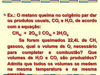 Ex.: O metano queima no oxigênio par darEx.: O metano queima no oxigênio par dar
os produtos usuais, Cos produtos usuais, COO22 e He H22O, de acordoO, de acordo
com a equação:com a equação:
CHCH4(g)4(g) + 2O+ 2O2(g)2(g)  COCO2(g)2(g) + 2H+ 2H22OO(g)(g)
Se forem queimados 22,4L de CHSe forem queimados 22,4L de CH44
gasoso, qual o volume de Ogasoso, qual o volume de O22 necessárionecessário
para completar a combustão? Quepara completar a combustão? Que
volumes de Hvolumes de H22O e COO e CO22 são produzidos?são produzidos?
Admita que todos os volumes se medemAdmita que todos os volumes se medem
na mesma temperatura e na mesmana mesma temperatura e na mesma
 