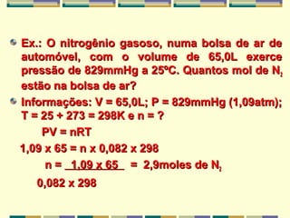 Ex.: O nitrogênio gasoso, numa bolsa de ar deEx.: O nitrogênio gasoso, numa bolsa de ar de
automóvel, com o volume de 65,0L exerceautomóvel, com o volume de 65,0L exerce
pressão de 829mmHg a 25ºC. Quantos mol de Npressão de 829mmHg a 25ºC. Quantos mol de N22
estão na bolsa de ar?estão na bolsa de ar?
Informações: V = 65,0L; P = 829mmHg (1,09atm);Informações: V = 65,0L; P = 829mmHg (1,09atm);
T = 25 + 273 = 298K e n = ?T = 25 + 273 = 298K e n = ?
PV = nRTPV = nRT
1,09 x 65 = n x 0,082 x 2981,09 x 65 = n x 0,082 x 298
n =n = 1,09 x 651,09 x 65 = 2,9moles de N= 2,9moles de N22
0,082 x 2980,082 x 298
 