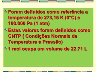 Foram definidos como referência aForam definidos como referência a
temperatura de 273,15 K (0°C) etemperatura de 273,15 K (0°C) e
100.000 Pa (1 atm)100.000 Pa (1 atm)
Estes valores foram definidos comoEstes valores foram definidos como
CNTP ( Condições Normais deCNTP ( Condições Normais de
Temperatura e Pressão)Temperatura e Pressão)
1 mol ocupa um volume de 22,71 L1 mol ocupa um volume de 22,71 L
 