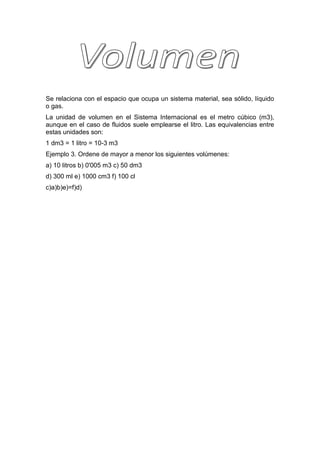 Se relaciona con el espacio que ocupa un sistema material, sea sólido, líquido
o gas.
La unidad de volumen en el Sistema Internacional es el metro cúbico (m3),
aunque en el caso de fluidos suele emplearse el litro. Las equivalencias entre
estas unidades son:
1 dm3 = 1 litro = 10-3 m3
Ejemplo 3. Ordene de mayor a menor los siguientes volúmenes:
a) 10 litros b) 0'005 m3 c) 50 dm3
d) 300 ml e) 1000 cm3 f) 100 cl
c)a)b)e)=f)d)
 