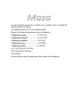 Es una propiedad general de la materia que se define como la cantidad de
materia que tiene un cuerpo.
La unidad de masa en el S.I. es el kilogramo (Kg).
Ejemplo 9. Exprese las siguientes masas en kilogramos:
a) Masa de un protón......................... 1'7 10-21 mg.
b) Masa de un electrón....................... 9'1 10-31 Kg.
c) Masa de un elefante....................... 4'5 107 dg.
d) Masa de la Luna............................... 7'4 1025 g.
e) Masa de la Tierra............................ 6 1029 cg.
a) 1'7 10-27 Kg b) 9'1 10-31 Kg
c) 4'5 103 Kg d) 7'4 1022 Kg
e) 6 1024 Kg
Los instrumentos que se emplea para medir masas son las Balanzas.
 