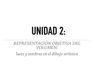 REPRESENTACIÓN OBJETIVA DEL
VOLUMEN:
luces y sombras en el dibujo artístico
UNIDAD 2:
 