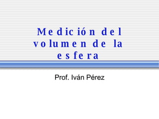 Medici ón del volumen de la esfera Prof. Iv án Pérez 
