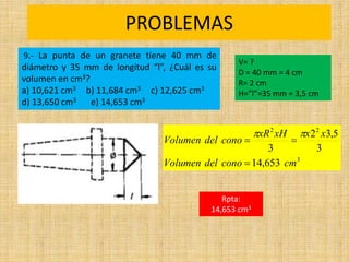 PROBLEMAS
Rpta:
14,653 cm3
3
2
2
653
,
14
3
5
,
3
2
3
cm
cono
del
Volumen
x
x
xH
xR
cono
del
Volumen





9.- La punta de un granete tiene 40 mm de
diámetro y 35 mm de longitud “l”, ¿Cuál es su
volumen en cm3?
a) 10,621 cm3 b) 11,684 cm3 c) 12,625 cm3
d) 13,650 cm3 e) 14,653 cm3
V= ?
D = 40 mm = 4 cm
R= 2 cm
H=”l”=35 mm = 3,5 cm
 