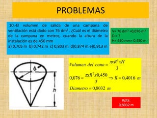 PROBLEMAS
Rpta:
0,8032 m
m
Diametro
m
R
x
xR
xH
xR
cono
del
Volumen
8032
,
0
4016
,
0
3
450
,
0
076
,
0
3
2
2







10.-El volumen de salida de una campana de
ventilación está dado con 76 dm3 . ¿Cuál es el diámetro
de la campana en metros, cuando la altura de la
instalación es de 450 mm
a) 0,705 m b) 0,742 m c) 0,803 m d)0,874 m e)0,913 m
V= 76 dm3 =0,076 m3
D = ?
H= 450 mm= 0,450 m
 