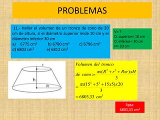 PROBLEMAS
Rpta:
6803,33 cm3
3
2
2
2
2
33
,
6803
3
20
)
5
15
5
15
(
3
)
(
:
cm
x
x
x
xH
Rxr
r
R
x
cono
de
tronco
del
Volumen









11.- Hallar el volumen de un tronco de cono de 20
cm de altura, si el diámetro superior mide 10 cm y el
diámetro inferior 30 cm
a) 6775 cm3 b) 6780 cm3 c) 6796 cm3
d) 6803 cm3 e) 6812 cm3
V= ?
D. superior= 10 cm
D. inferior= 30 cm
H= 20 cm
 