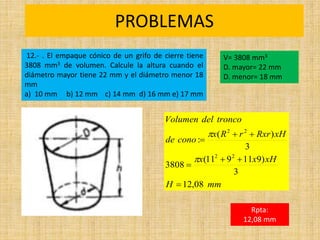PROBLEMAS
Rpta:
12,08 mm
mm
H
xH
x
x
xH
Rxr
r
R
x
cono
de
tronco
del
Volumen
08
,
12
3
)
9
11
9
11
(
3808
3
)
(
:
2
2
2
2









12.- . El empaque cónico de un grifo de cierre tiene
3808 mm3 de volumen. Calcule la altura cuando el
diámetro mayor tiene 22 mm y el diámetro menor 18
mm
a) 10 mm b) 12 mm c) 14 mm d) 16 mm e) 17 mm
V= 3808 mm3
D. mayor= 22 mm
D. menor= 18 mm
 