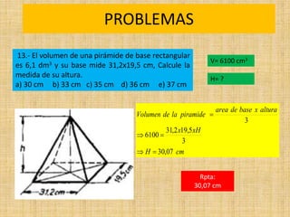 PROBLEMAS
Rpta:
30,07 cm
cm
H
xH
x
altura
x
base
de
area
piramide
la
de
Volumen
07
,
30
3
5
,
19
2
,
31
6100
3





13.- El volumen de una pirámide de base rectangular
es 6,1 dm3 y su base mide 31,2x19,5 cm, Calcule la
medida de su altura.
a) 30 cm b) 33 cm c) 35 cm d) 36 cm e) 37 cm
V= 6100 cm3
H= ?
 