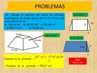 PROBLEMAS
Rpta:
703,57 cm3
3
2
2
2
2
57
,
703
3
29
,
5
)
5
17
5
17
(
cm
piramide
la
de
Volumen
x
x
piramide
la
de
Volumen





14.- Calcular el volumen del tronco de pirámide
cuadrangular de aristas básicas de 17 cm y 5 cm y de
arista lateral 10 cm
a) 700,44 cm3 b) 701,55 cm3 c) 702,66 cm3
d) 703,77 cm3 e) 704,88 cm3
Cara lateral
10
6
8
En el tronco
8
6
5,29
Cara lateral
 