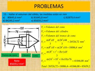 PROBLEMAS
Rpta: 765
estudiantes
2
,
85659
08
,
41046
4
,
18086
72
,
26526
:
08
,
41046
3
76
)
10
16
10
16
(
3
)
(
4
,
18086
10
24
72
,
26526
3
44
24
3
3
2
2
3
2
2
3
3
2
2
2
3
2
2
1
3
2
1



















Total
mm
x
x
x
V
xH
Rxr
r
R
x
V
mm
x
x
xH
xR
V
mm
x
x
xH
xR
V
cono
de
tronco
del
Volumen
V
cilindro
del
Volumen
V
cono
del
Volumen
V






15.- Hallar el volumen del sólido, las medidas están en mm
a) 80645,6 mm3 b) 81645,8 mm3 c) 82879,4 mm3
d) 84249,2 mm3 e) 85659,2 mm3
Rpta:
85659,2 mm3
Cono
Cilindro
Tronco de cono
 
