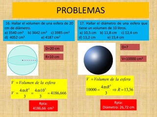 PROBLEMAS
Rpta:
4186,66 cm3
666
,
4186
3
10
4
3
4 3
3




x
xR
V
esfera
la
de
Volumen
V


16. Hallar el volumen de una esfera de 20
cm de diámetro.
a) 3540 cm3 b) 3642 cm3 c) 3985 cm3
d) 4052 cm3 e) 4187 cm3
17. Hallar el diámetro de una esfera que
tiene un volumen de 10 litros.
a) 10,5 cm b) 11,8 cm c) 12,4 cm
d) 13,2 cm e) 15,4 cm
36
,
13
3
4
10000
3




R
xR
esfera
la
de
Volumen
V

Rpta:
Diámetro: 26,72 cm
R=10 cm
D=20 cm D=?
V=10000 cm3
 
