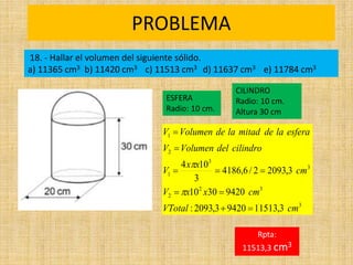 PROBLEMA
Rpta:
11513,3 cm3
3
3
2
2
3
3
1
2
1
3
,
11513
9420
3
,
2093
:
9420
30
10
3
,
2093
2
/
6
,
4186
3
10
4
cm
VTotal
cm
x
x
V
cm
x
x
V
cilindro
del
Volumen
V
esfera
la
de
mitad
la
de
Volumen
V











18. - Hallar el volumen del siguiente sólido.
a) 11365 cm3 b) 11420 cm3 c) 11513 cm3 d) 11637 cm3 e) 11784 cm3
ESFERA
Radio: 10 cm.
CILINDRO
Radio: 10 cm.
Altura 30 cm
 