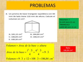 PROBLEMAS
Rpta:
186,84 cm3
3
2
2
84
,
186
3
108
12
3
9
3
9
4
3
6
4
3
cm
x
Volumen
l
base
la
de
Area
altura
x
base
la
de
Area
Volumen







Volumen= ?
H=120 mm=12 cm
TRIANGULO
LADO 60 mm= 6 cm
 