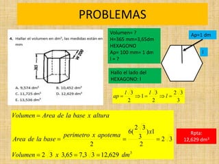 PROBLEMAS
Rpta:
12,629 dm3
3
629
,
12
3
3
,
7
65
,
3
3
2
3
2
2
1
)
3
3
2
(
6
2
dm
x
Volumen
x
apotema
x
perimetro
base
la
de
Area
altura
x
base
la
de
Area
Volumen







Ap=1 dm
3
3
2
2
3
1
2
3




 l
l
l
ap
Volumen= ?
H=365 mm=3,65dm
HEXAGONO
Ap= 100 mm= 1 dm
l = ?
Hallo el lado del
HEXAGONO: l
l
 