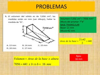 PROBLEMAS
Rpta:
16 mm
mm
b
b
x
altura
x
base
la
de
Area
Volumen
16
441
7056 



441
2
42
21


x
base
la
de
Area
Volumen=7,056 cm3 = 7056 mm3
Altura del prisma= ?”b”
BASE TRIANGULAR
Base= 21 mm
Altura=42 mm
 