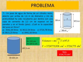 PROBLEMA
Rpta:
3724,775 dm3
3
3
2
775
,
3724
938
,
3724775
5
,
197
)
2
155
(
dm
cm
V
x
x
Volumen


 
7.- Un pozo de agua de forma de un cilindro recto,
abierto por arriba de 1,6 m de diámetro y 2m de
profundidad ha sido recubierto por dentro con una
capa de cemento de 2,5 cm de espesor en las
paredes y en el fondo (piso). ¿Cuál es la capacidad
del pozo en litros?
a) 3542,34 litros b) 3612,54 litros c) 3724,78 litros
d) 3815,25 litros e) 3942,56 litros
197,5 cm
D=155 cm
V= ?
D= 155 cm.
H= 197,5 cm
 