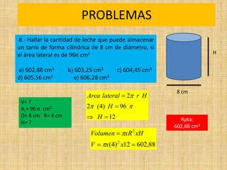 PROBLEMAS
Rpta:
602,88 cm3
88
,
602
12
)
4
( 2
2



x
x
V
xH
xR
Volumen


8.- Hallar la cantidad de leche que puede almacenar
un tarro de forma cilíndrica de 8 cm de diámetro, si
el área lateral es de 96π cm2
a) 602,88 cm3 b) 603,25 cm3 c) 604,45 cm3
d) 605,56 cm3 e) 606,28 cm3
H
8 cm
12
96
)
4
(
2
2




H
H
H
r
lateral
Area



V= ?
AL= 96 π cm2
D= 8 cm. R= 4 cm
H= ?
 