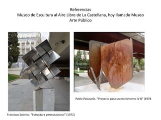 Referencias
Museo de Escultura al Aire Libre de La Castellana, hoy llamado Museo
Arte Público
Francisco Sobrino. “Estructura permutacional” (1972)
Pablo Palazuelo. “Proyecto para un monumento IV B” (1978
 