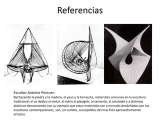 Referencias
Escultor Antoine Pevsner:
Rechazando la piedra y la madera, el yeso y la terracota, materiales comunes en la escultura
tradicional, el se dedica al metal, al vidrio al plexiglás, al cemento, al celuloide y a distintos
plásticos demostrando con su ejemplo que estos materiales tan a menudo desdeñados por los
escultores contemporáneos, son, en cambio, susceptibles del mas feliz aprovechamiento
artístico
 