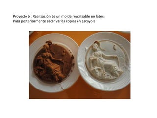 Proyecto 6 : Realización de un molde reutilizable en latex.
Para posteriormente sacar varias copias en escayola
 