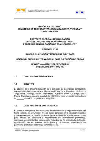 M INISTERIO DE TRANSPORTES, COM UNICACIONES,
VIVIENDA Y CONSTRUCCION - PERT
VOLUMEN Nº 01
TRAMO 1.1: Tingo María - Puente Pumahuasi Abril/2002
REPÚBLICA DEL PERÚ
MINISTERIO DE TRANSPORTES, COMUNICACIONES, VIVIENDA Y
CONSTRUCCIÓN
PROYECTO ESPECIAL REHABILITACIÓN
INFRAESTRUCTURA DE TRANSPORTES - PERT
PROGRAMA REHABILITACIÓN DE TRANSPORTE - PRT
VOLUMEN N° 01
BASES DE LICITACIÓN Y MODELO DE CONTRATO
LICITACIÓN PÚBLICA INTERNACIONAL PARA EJECUCIÓN DE OBRAS
LPIO NO. --------MTC/15.02.PRT-PERT.01
PRÉSTAMO BID 1150/OC-PE
1.0 DISPOSICIONES GENERALES
1.1 OBJETIVO
El objetivo de la presente licitación es la selección de la empresa constructora
que ejecutará las obras para el Mejoramiento Vial de la Carretera: Huánuco -
Tingo María - Pucallpa, sector: Tingo María - Aguaytía, Tramo 1.1: Tingo María -
Puente Pumahuasi, con una longitud de 15.20 Km. y con un monto estimado de
S/. ______ sin I.G.V, con precios al 30.04.2002.
1.2 DESCRIPCIÓN DE LOS TRABAJOS
El proyecto comprende las obras para la rehabilitación y mejoramiento vial del
tramo indicado en el numeral: 1.1, las cuales consisten en la ejecución de cortes
y rellenos necesarios para la conformación de subrasante, ampliación de curvas
para efectos de visibilidad o mejoramiento del alineamiento geométrico,
reemplazo de alcantarillas cuya sección hidráulica se ha encontrado deficiente,
rehabilitación de los Puentes Santa Rosa y Pumahuasi, construcción de
pavimento (asfalto en caliente ) y señalización, etc.
 