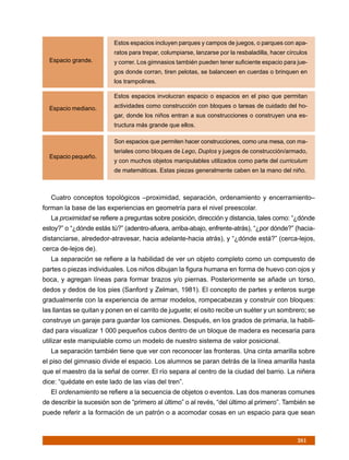 Estos espacios incluyen parques y campos de juegos, o parques con apa-
                          ratos para trepar, columpiarse, lanzarse por la resbaladilla, hacer círculos
  Espacio grande.         y correr. Los gimnasios también pueden tener suficiente espacio para jue-
                          gos donde corran, tiren pelotas, se balanceen en cuerdas o brinquen en
                          los trampolines.

                          Estos espacios involucran espacio o espacios en el piso que permitan

  Espacio mediano.        actividades como construcción con bloques o tareas de cuidado del ho-
                          gar, donde los niños entran a sus construcciones o construyen una es-
                          tructura más grande que ellos.

                          Son espacios que permiten hacer construcciones, como una mesa, con ma-
                          teriales como bloques de Lego, Duplos y juegos de construcción/armado,
  Espacio pequeño.
                          y con muchos objetos manipulables utilizados como parte del curriculum
                          de matemáticas. Estas piezas generalmente caben en la mano del niño.



   Cuatro conceptos topológicos –proximidad, separación, ordenamiento y encerramiento–
forman la base de las experiencias en geometría para el nivel preescolar.
   La proximidad se refiere a preguntas sobre posición, dirección y distancia, tales como: “¿dónde
estoy?” o “¿dónde estás tú?” (adentro-afuera, arriba-abajo, enfrente-atrás), “¿por dónde?” (hacia-
distanciarse, alrededor-atravesar, hacia adelante-hacia atrás), y “¿dónde está?” (cerca-lejos,
cerca de-lejos de).
   La separación se refiere a la habilidad de ver un objeto completo como un compuesto de
partes o piezas individuales. Los niños dibujan la figura humana en forma de huevo con ojos y
boca, y agregan líneas para formar brazos y/o piernas. Posteriormente se añade un torso,
dedos y dedos de los pies (Sanford y Zelman, 1981). El concepto de partes y enteros surge
gradualmente con la experiencia de armar modelos, rompecabezas y construir con bloques:
las llantas se quitan y ponen en el carrito de juguete; el osito recibe un suéter y un sombrero; se
construye un garaje para guardar los camiones. Después, en los grados de primaria, la habili-
dad para visualizar 1 000 pequeños cubos dentro de un bloque de madera es necesaria para
utilizar este manipulable como un modelo de nuestro sistema de valor posicional.
   La separación también tiene que ver con reconocer las fronteras. Una cinta amarilla sobre
el piso del gimnasio divide el espacio. Los alumnos se paran detrás de la línea amarilla hasta
que el maestro da la señal de correr. El río separa al centro de la ciudad del barrio. La niñera
dice: “quédate en este lado de las vías del tren”.
   El ordenamiento se refiere a la secuencia de objetos o eventos. Las dos maneras comunes
de describir la sucesión son de “primero al último” o al revés, “del último al primero”. También se
puede referir a la formación de un patrón o a acomodar cosas en un espacio para que sean



                                                                                                  261
 