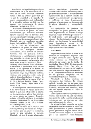 Revista desexología 2021; 10(2) 10
Actualmente, en la población general pero
también entre las y los profesionales de la
salud, se da cierta confusión conceptual
cuando se trata de términos que tienen que
ver con la sexualidad y la identidad de
género. Lo que puede repercutir en la calidad
de la atención sanitaria recibida por las
personas con incongruencia de género
(Rodríguez, García y Gras, 2018).
Las personas con incongruencia de género
con o sin disforia de género, no tienen
necesariamente que manifestar trastornos
mentales asociados, pero con frecuencia estas
personas presentan problemas psicosociales y
de salud mental debidos principalmente a las
dificultades para ser socialmente aceptadas
(Olson, Forbes y Belzer, 2011; Cruz, 2014).
En el caso de adolescentes con
incongruencia de género, la escuela como
uno de los principales entornos
socializadores, puede suponer un contexto
desafiante para esta población. Estos/as
estudiantes que se identifican como personas
trans presentan un riesgo mayor de tener
problemas con sus pares en la escuela, tales
como sufrir acoso o agresiones físicas y
verbales y más de la mitad tienen miedo a ser
molestadas/os o agredidas/os en el entorno
escolar. Al no ajustarse a las normas de
género de la mayoría desde edades tempranas
presentan un riesgo mayor de sufrir maltrato,
existiendo una asociación positiva entre el
grado de disconformidad con el género y la
victimización sufrida en la escuela (Clark et
al., 2014; Roberts, Rosario, Slopen, Calzo,
Austin, 2013; Toomey, Ryan, Diaz, Card,
Russel, 2013).
Las investigaciones centradas en el estudio
de las necesidades y los riesgos en la salud
mental en personas adolescentes y adultas
con incongruencia de género han mostrado
un mayor riesgo de padecer depresión,
ansiedad e ideación suicida en la población
transexual en comparación con la población
cisgénero (Roberts et al., 2013; Reisner,
2015; Modrego et al., 2020).
En contextos donde no se llevan a cabo
políticas públicas y de empleo que proteja a
las personas con un género no normativo,
expone a este colectivo a mayores
dificultades a la hora de acceder a la atención
sanitaria especializada, generando una
situación de invisibilidad estructural que hace
que en muchas ocasiones se encuentren frente
a profesionales de la atención sanitaria con
un pobre conocimiento sobre las experiencias
y problemas de salud frecuentemente
asociados a las personas con incongruencia
de género (Gonzales, y Henning‐Smith,
2017).
Por consiguiente, las personas con
incongruencia de género presentan, por el
hecho de pertenecer a una minoría, un riesgo
mayor de padecer problemas psicosociales y
de salud mental como consecuencia del
estigma y la discriminación social, pero si
además son inmigrantes, la vulnerabilidad
puede intensificarse debido a la
discriminación múltiple por razón de su
origen y situación socioeconómica.
OBJETIVO
El presente trabajo aborda el tema de la
población con incongruencia de género tanto
de origen extranjero cómo español que
solicita demanda de tratamientos de
afirmación de género en la Unidad de
Identidad de Género (UIG) del departamento
Valencia Doctor Peset. Para ello se
profundiza en las características psicosociales
y de salud mental de las personas usuarias de
la UIG, comparando la situación presentada
por las personas inmigrantes con la
presentada en la población autóctona.
Atendiendo a dichos objetivos se
establecieron tres hipótesis. La primera
hipótesis sostenía que las personas trans
alóctonas o extranjeras presentarían niveles
de estrés y depresión más elevados y unas
tasas más bajas de apoyo social, calidad de
vida y autoestima.
Como segunda hipótesis se planteó que las
personas trans menores de edad presentarían
mejores niveles en las variables estudiadas al
compararlas con las mayores de edad,
independientemente del origen.
La tercera hipótesis postulaba que serían
las personas usuarias trans que se identifican
como pertenecientes al género masculino,
quienes presentarían mejores niveles en las
variables estudiadas respecto a las usuarias
que se han identificado como femeninas
 