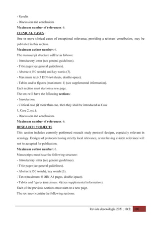 Revista desexología 2021; 10(2) 100
- Results
- Discussion and conclusions
Maximum number of references: 6.
CLINICAL CASES
One or more clinical cases of exceptional relevance, providing a relevant contribution, may be
published in this section.
Maximum author number: 6.
The manuscript structure will be as follows:
- Introductory letter (see general guidelines).
- Title page (see general guidelines).
- Abstract (150 words) and key words (3).
- Maximum text (5 DIN-A4 sheets, double-space).
- Tables and/or figures (maximum: 1) (see supplemental information).
Each section must start on a new page.
The text will have the following sections:
- Introduction.
- Clinical case (if more than one, then they shall be introduced as Case
1, Case 2, etc.).
- Discussion and conclusions.
Maximum number of references: 6.
RESEARCH PROJECTS
This section includes currently performed reseach study protocol designs, especially relevant in
sexology. Designs of protocols having strictly local relevance, or not having evident relevance will
not be accepted for publication.
Maximum author number: 6.
Manuscripts must have the following structure:
- Introductory letter (see general guidelines).
- Title page (see general guidelines).
- Abstract (150 words), key words (3).
- Text (maximum: 8 DIN-A4 pages, double-space).
- Tables and figures (maximum: 4) (see supplemental information).
Each of the previous sections must start on a new page.
The text must contain the following sections:
 